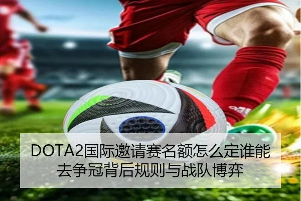 DOTA2国际邀请赛名额怎么定谁能去争冠背后规则与战队博弈 | 333sports